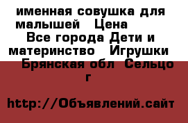 именная совушка для малышей › Цена ­ 600 - Все города Дети и материнство » Игрушки   . Брянская обл.,Сельцо г.